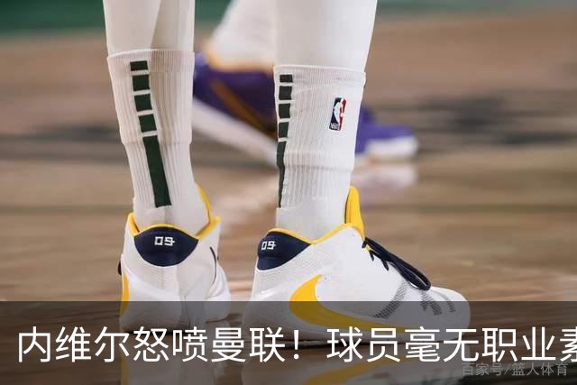 内维尔怒喷曼联！球员毫无职业素养，配不上红魔战袍