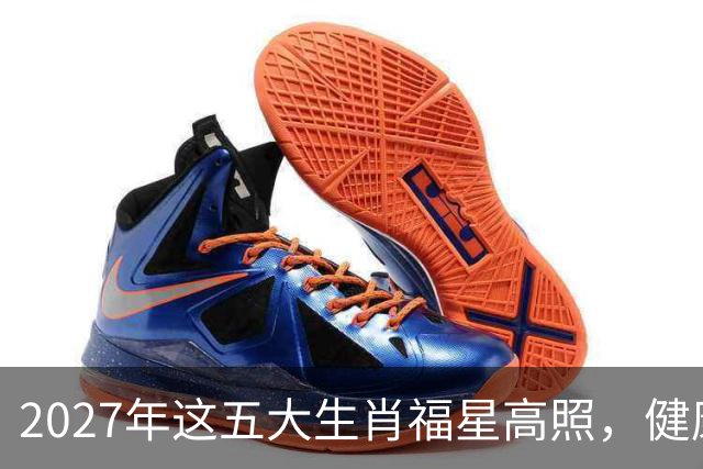2027年这五大生肖福星高照，健康平安，财源广进，幸福长久！