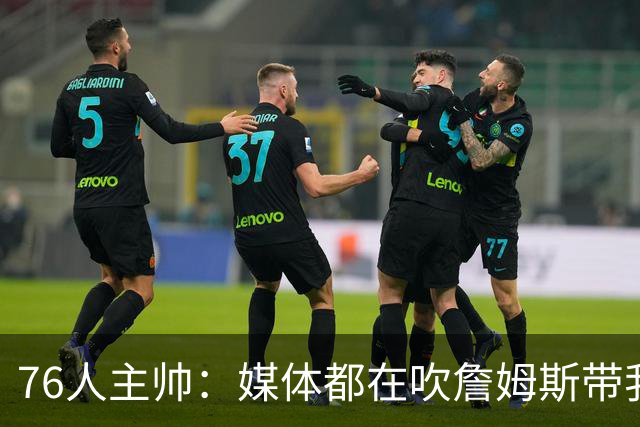76人主帅：媒体都在吹詹姆斯带我们战胜尼克斯，但不能忽视别人
