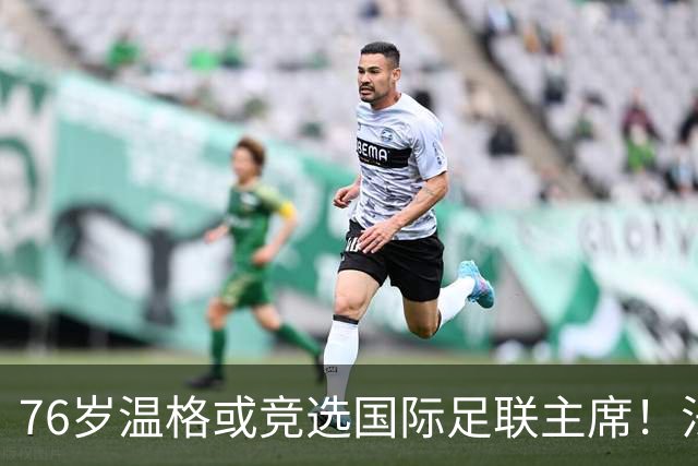 76岁温格或竞选国际足联主席！法媒：很多人希望他出来挑战因凡蒂诺